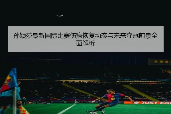 孙颖莎最新国际比赛伤病恢复动态与未来夺冠前景全面解析 - WEIDE SPORTS